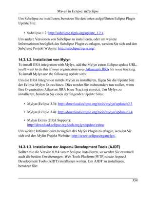 Maven in Eclipse: m2eclipse

Um Subclipse zu installieren, benutzen Sie den unten aufgeführten Eclipse Plugin
Update Site:

   • Subclipse 1.2: http://subclipse.tigris.org/update_1.2.x
Um andere Versionen von Subclipse zu installieren, oder um weitere
Informationen bezüglich des Subclipse Plugin zu erlagen, wenden Sie sich and den
Subclipse Projekt Website: http://subclipse.tigris.org/.


14.3.1.2. Installation von Mylyn
To install JIRA integration with Mylyn, add the Mylyn extras Eclipse update URL,
you'll want to do this if your organization uses Atlassian's JIRA for issue tracking.
To install Mylyn use the following update sites:
Um die JIRA Integration mittels Mylyn zu installieren, fügen Sie die Update Site
der Eclipse Mylyn Extras hinzu. Dies werden Sie insbesondere tun wollen, wenn
Ihre Organisation Atlassian JIRA Issue Tracking einsetzt. Um Mylyn zu
installieren, benutzen Sie einen der folgenden Update Sites:

   • Mylyn (Eclipse 3.3): http://download.eclipse.org/tools/mylyn/update/e3.3

   • Mylyn (Eclipse 3.4): http://download.eclipse.org/tools/mylyn/update/e3.4

   • Mylyn Extras (JIRA Support):
     http://download.eclipse.org/tools/mylyn/update/extras
Um weitere Informationen bezüglich des Mylyn Plugin zu erlagen, wenden Sie
sich and den Mylin Projekt Website: http://www.eclipse.org/mylyn/.


14.3.1.3. Installation der AspectJ Development Tools (AJDT)
Sollten Sie die Version 0.9.4 von m2eclipse installieren, so werden Sie eventuell
auch die beiden Erweiterungen: Web Tools Platform (WTP) sowie AspectJ
Development Tools (AJDT) installieren wollen. Um AJDT zu installieren,
benutzen Sie:



                                                                                 354
 