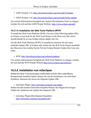 Maven in Eclipse: m2eclipse


   • AJDT (Eclipse 3.3): http://download.eclipse.org/tools/ajdt/33/update

   • AJDT (Eclipse 3.4): http://download.eclipse.org/tools/ajdt/34/dev/update
Um weitere Informationen bezüglich des AspectJ Development Tools zu erlagen,
wenden Sie sich and den AJDT Projekt Website: http://www.eclipse.org/ajdt/.


14.3.1.4. Installation der Web Tools Platform (WTP)
To install the Web Tools Platform (WTP). Use one of the following update URLs
in Eclipse, or just look for the Web Tools Project in the Discovery Site which
should already be in your Eclipse remote update sites list.
Um die Web Tools Platform (WTP) zu installieren, benutzen Sie die unten
stehende Update URL in Eclipse oder suchen Sie das Web Tools Project innerhalb
des Discovery Site welcher bereits Teil der Eclipse Remote Update Site Liste sein
sollte.

   • WTP: http://download.eclipse.org/webtools/updates/
Um weitere Informationen bezüglich der Web Tools Platform zu erlagen, wenden
Sie sich and den WTP Projekt Website http://www.eclipse.org/webtools/.


14.3.2. Installation von m2eclipse
Sobald Sie diese Voraussetzungen erfüllt haben und die oben aufgeführten
Komponenten installiert haben, können Sie mit der Installation von m2Eclipse
fortfahren. Benutzen Sie hierzu die folgende Update URL:

    • m2eclipse Plugin: http://m2eclipse.sonatype.org/update/
Sollten Sie den neusten Entwickler Snapshot Release des Plugins bevorzugen,
wählen Sie stattdessen die Update Development URL:

   • m2eclipse Plugin (Development Snapshot):
     http://m2eclipse.sonatype.org/update-dev/


                                                                                355
 