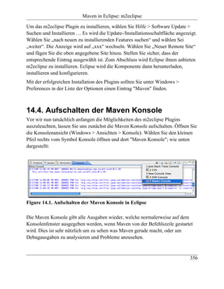 Maven in Eclipse: m2eclipse

Um das m2eclipse Plugin zu installieren, wählen Sie Hilfe > Software Update >
Suchen und Installieren … Es wird die Update-/Installationsschaltfläche angezeigt.
Wählen Sie „nach neuen zu installierenden Features suchen“ und wählen Sei
„weiter“. Die Anzeige wird auf „xxx“ wechseln. Wählen Sie „Neuer Remote Site“
und fügen Sie die oben angegebene Site hinzu. Stellen Sie sicher, dass der
entsprechende Eintrag ausgewählt ist. Zum Abschluss wird Eclipse ihnen anbieten
m2eclipse zu installieren. Eclipse wird die Komponente dann herunterladen,
installieren und konfigurieren.
Mit der erfolgreichen Installation des Plugins sollten Sie unter Windows >
Preferences in der Liste der Optionen einen Eintrag "Maven" finden.



14.4. Aufschalten der Maven Konsole
Vor wir nun tatsächlich anfangen die Möglichkeiten des m2eclipse Plugins
auszuleuchten, lassen Sie uns zunächst die Maven Konsole aufschalten. Öffnen Sie
die Konsolenansicht (Windows > Ansichten > Konsole). Wählen Sie den kleinen
Pfeil rechts vom Symbol Konsole öffnen und dort "Maven Konsole"; wie unten
dargestellt:




Figure 14.1. Aufschalten der Maven Konsole in Eclipse

Die Maven Konsole gibt alle Ausgaben wieder, welche normalerweise auf dem
Konsolenfenster ausgegeben werden, wenn Maven von der Befehlszeile gestartet
wird. Dies ist sehr nützlich um zu sehen was Maven gerade macht, oder um
Debugausgaben zu analysieren und Probleme anzusehen.



                                                                              356
 