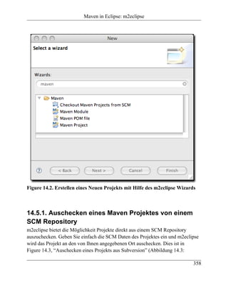 Maven in Eclipse: m2eclipse




Figure 14.2. Erstellen eines Neuen Projekts mit Hilfe des m2eclipse Wizards



14.5.1. Auschecken eines Maven Projektes von einem
SCM Repository
m2eclipse bietet die Möglichkeit Projekte direkt aus einem SCM Repository
auszuchecken. Geben Sie einfach die SCM Daten des Projektes ein und m2eclipse
wird das Projekt an den von Ihnen angegebenen Ort auschecken. Dies ist in
Figure 14.3, “Auschecken eines Projekts aus Subversion” (Abbildung 14.3:

                                                                          358
 