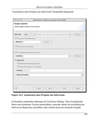 Maven in Eclipse: m2eclipse

"Auschecken eines Projekts aus Subversion" beispielhaft dargestellt:




Figure 14.3. Auschecken eines Projekts aus Subversion

Es bestehen zusätzlichen Optionen als Teil dieses Dialogs. Diese Ermöglichen
Ihnen eine bestimmte Version auszuwählen, entweder indem Sie im Katalog des
Subversion Repository auswählen, oder einfach durch die manuelle Eingabe


                                                                           359
 