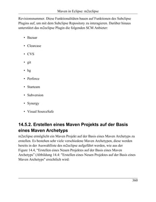 Maven in Eclipse: m2eclipse

Revisionsnummer. Diese Funktionalitäten bauen auf Funktionen des Subclipse
Plugins auf, um mit dem Subclipse Repository zu interagieren. Darüber hinaus
unterstützt das m2eclipse Plugin die folgenden SCM Anbieter:

   • Bazaar

   • Clearcase

   • CVS

   • git

   • hg

   • Perforce

   • Starteam

   • Subversion

   • Synergy

   • Visual SourceSafe


14.5.2. Erstellen eines Maven Projekts auf der Basis
eines Maven Archetyps
m2eclipse ermöglicht ein Maven Projekt auf der Basis eines Maven Archetyps zu
erstellen. Es bestehen sehr viele verschiedene Maven Archetypen, diese werden
bereits in der Auswahlliste des m2eclipse aufgeführt werden, wie aus der
Figure 14.4, “Erstellen eines Neuen Projektes auf der Basis eines Maven
Archetyps” (Abbildung 14.4: "Erstellen eines Neuen Projektes auf der Basis eines
Maven Archetyps" ersichtlich wird:




                                                                               360
 