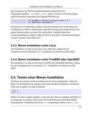 Installieren und Ausführen von Maven

dem Entpacken des Maven Installationspaketes müssen Sie zwei
Umgebungsvariablen - PATH und M2_HOME - setzen. Um dies zu bewerkstelligen,
geben Sie auf der Kommandozeile folgende Befehlen ein:
C:Userstobrien > set M2_HOME=c:Program Filesapache-maven-2.0.9
C:Userstobrien > set PATH=%PATH%;%M2_HOME%bin


Das Setzen der Umgebungsvariablen in der Kommando-Zeile erlaubt Ihnen die
Ausführung von Maven während Ihrer aktuellen Sitzung und zwingt Sie diese bei
jedem Neustart erneut zu setzen. Sie sollten diese Variablen daher den
Systemeinstellungen zufügen, öffnen Sie hierzu das Menue "Systemeinstellungen"
von dort "System" und wählen Sie "".


2.3.3. Maven Installation unter Linux
Zur Installation von Maven auf einer Linux-Maschine, folgen Sie der
Vorgehensweise in Abschnitt 2.3.2: "Installation von Maven auf Mac OSX".


2.3.4. Maven Installation unter FreeBSD oder OpenBSD
Zur Installation von Maven auf einem FreeBSD oder OpenBSD Maschine, folgen
Sie der Vorgehensweise in Abschnitt 2.3.2: "Installation von Maven auf Mac
OSX"



2.4. Testen einer Maven Installation
Ist Maven erst einmal installiert, können Sie die Version überprüfen, indem Sie
mvn -v in der Befehlszeile eingeben. Bei einer korrekten Installation von Maven
sollte eine Ausgabe wie folgt erscheinen:
$ mvn -v
Maven 2.0.9


Sollten Sie diese Ausgabe erhalten, wissen Sie dass Maven verfügbar und bereit ist
um eingesetzt zu werden. Wenn nicht, hat Ihr Betriebssystem den mvn Befehl
nicht gefunden. Überprüfen Sie ob die PATH-Umgebungsvariable sowie M2_HOME

                                                                                  19
 