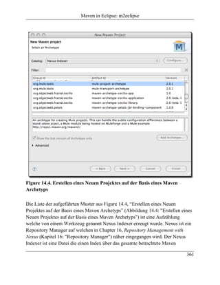 Maven in Eclipse: m2eclipse




Figure 14.4. Erstellen eines Neuen Projektes auf der Basis eines Maven
Archetyps

Die Liste der aufgeführten Muster aus Figure 14.4, “Erstellen eines Neuen
Projektes auf der Basis eines Maven Archetyps” (Abbildung 14.4: "Erstellen eines
Neuen Projektes auf der Basis eines Maven Archetyps") ist eine Aufzählung
welche von einem Werkzeug genannt Nexus Indexer erzeugt wurde. Nexus ist ein
Repository Manager auf welchen in Chapter 16, Repository Management with
Nexus (Kapitel 16: "Repository Manager") näher eingegangen wird. Der Nexus
Indexer ist eine Datei die einen Index über das gesamte betrachtete Maven

                                                                             361
 