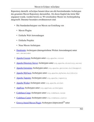 Maven in Eclipse: m2eclipse

Repository darstellt. m2eclipse benutzt diese um alle bereitstehenden Archetypen
des gesamten Maven Repository darzustellen. Als dieses Kapitel das letzte Mal
angepasst wurde, wurden bereits ca. 90 verschiedene Muster im Archetypdialog
dargestellt. Darunter besonders erwähnenswert sind:

   • Die Standardarchetypen von Maven zur Erstellung von

      • Maven Plugins

      • Einfache Web Anwendungen

      • Einfache Projekte

      • Neue Maven Archetypen

   • Databinder Archetypen (datengetriebene Wicket Anwendungen) unter
      net.databinder

   • Apache Cocoon Archetypen unter org.apache.cocoon

   • Apache Directory Server Archetypen unter org.apache.directory.server

   • Apache Geronimo Archetypen unter org.apache.geronimo.buildsupport

   • Apache MyFaces Archetypen unter org.apache.myfaces.buildtools

   • Apache Tapestry Archetypen unter org.apache.tapestry

   • Apache Wicket Archetypen unter org.apache.wicket

   • AppFuse Archetypen unter org.appfuse.archetypes

   • Codehaus Cargo Archetypen unter org.codehaus.cargo

   • Codehaus Castor Archetypen unter org.codehaus.castor

   • Groovy-based Maven Plugin Archetypen (deprecated)24 unter

                                                                              362
 