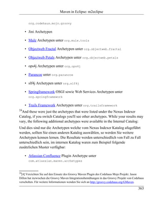 Maven in Eclipse: m2eclipse


       org.codehaus.mojo.groovy

     • Jini Archetypen

     • Mule Archetypen unter org.mule.tools

     • Objectweb Fractal Archetypen unter org.objectweb.fractal

     • Objectweb Petals Archetypen unter org.objectweb.petals

     • ops4j Archetypen unter org.ops4j

     • Parancoe unter org.parancoe

     • slf4j Archetypen unter org.slf4j

     • Springframework OSGI sowie Web Services Archetypen unter
       org.springframework

     • Trails Framework Archetypen unter org.trailsframework
24
  And these were just the archetypes that were listed under the Nexus Indexer
Catalog, if you switch Catalogs you'll see other archetypes. While your results may
vary, the following additional archetypes were available in the Internal Catalog:
Und dies sind nur die Archetypen welche vom Nexus Indexer Katalog afugeführt
werden, sollten Sie einen anderen Katalog auswählen, so werden Sie weitere
Archetypen kennen lernen. Die Resultate werden unterschiedlich von Fall zu Fall
unterschiedlich sein, im internen Katalog waren zum Beispiel folgende
zusätzlichen Muster verfügbar:

     • Atlassian Confluence Plugin Archetype unter
       com.atlassian.maven.archetypes



24
  [4] Verzichten Sie auf den Einsatz des Groovy Maven Plugin des Codehaus Mojo Projekt. Jason
Dillon hat inzwischen die Groovy Maven Integrationsbemühungen in das Groovy Projekt von Codehaus
verschoben. Für weitere Informationen wenden Sie sich an http://groovy.codehaus.org/GMaven.

                                                                                           363
 