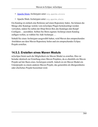 Maven in Eclipse: m2eclipse


   • Apache Struts Archetypen unter org.apache.struts

   • Apache Shale Archetypen unter org.apache.shale
Ein Katalog ist einfach eine Referenz auf einen Repository Index. Sie können die
Menge aller Kataloge welche vom m2eclipse Plugin berücksichtigt werden
verwalten, indem Sie neben der Drop Down Box des Kataloges den Knopf
Configure… auswählen. Sollten Sie Ihren eigenen Archetyp einem Katalog
zufügen wollen, so wählen Sie Add Archetype …
Sobald Sie einen Archetypen ausgewählt haben, wird Maven den entsprechenden
Artefakten aus dem Maven Repository holen und ein entsprechendes Eclipse
Projekt erstellen.


14.5.3. Erstellen eines Maven Moduls
m2eclipse bietet auch die Möglichkeit ein Maven Modul zu erstellen. Dies ist
beinahe identisch zur Erstellung eines Maven Projektes, da es ebenfalls ein Maven
Projekt auf der Basis eines Archetypen erstellt. Jedoch ist ein Maven Modul ein
Unterprojekt zu einem anderen Maven Projekt, das gemeinhin als übergeordnetes
oder elterliches Projekt bezeichnet wird.




                                                                              364
 