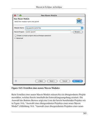 Maven in Eclipse: m2eclipse




Figure 14.5. Erstellen eines neuen Maven Modules

Beim Erstellen eines neuen Maven Moduls müssen Sie ein übergeordnetes Projekt
auswählen, welches bereits innerhalb der Entwicklungsumgebung existiert. Die
Auswahl des Buttons Browse zeigt eine Liste der bereits bestehenden Projekte wie
in Figure 14.6, “Auswahl eines übergeordneten Projektes eines neues Maven
Modul” (Abbildung 14.6: "Auswahl eines übergeordneten Projektes eines neues


                                                                             365
 