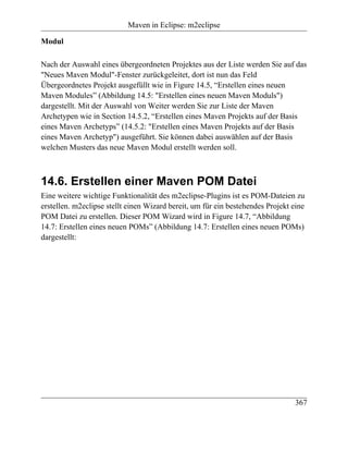 Maven in Eclipse: m2eclipse

Modul

Nach der Auswahl eines übergeordneten Projektes aus der Liste werden Sie auf das
"Neues Maven Modul"-Fenster zurückgeleitet, dort ist nun das Feld
Übergeordnetes Projekt ausgefüllt wie in Figure 14.5, “Erstellen eines neuen
Maven Modules” (Abbildung 14.5: "Erstellen eines neuen Maven Moduls")
dargestellt. Mit der Auswahl von Weiter werden Sie zur Liste der Maven
Archetypen wie in Section 14.5.2, “Erstellen eines Maven Projekts auf der Basis
eines Maven Archetyps” (14.5.2: "Erstellen eines Maven Projekts auf der Basis
eines Maven Archetyp") ausgeführt. Sie können dabei auswählen auf der Basis
welchen Musters das neue Maven Modul erstellt werden soll.



14.6. Erstellen einer Maven POM Datei
Eine weitere wichtige Funktionalität des m2eclipse-Plugins ist es POM-Dateien zu
erstellen. m2eclipse stellt einen Wizard bereit, um für ein bestehendes Projekt eine
POM Datei zu erstellen. Dieser POM Wizard wird in Figure 14.7, “Abbildung
14.7: Erstellen eines neuen POMs” (Abbildung 14.7: Erstellen eines neuen POMs)
dargestellt:




                                                                                367
 