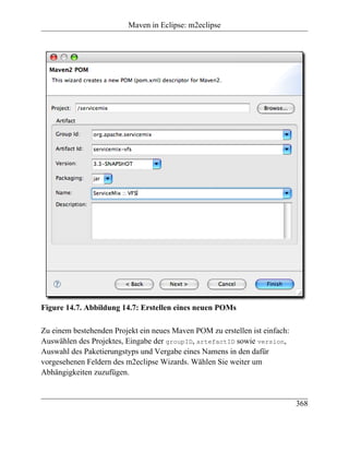 Maven in Eclipse: m2eclipse




Figure 14.7. Abbildung 14.7: Erstellen eines neuen POMs

Zu einem bestehenden Projekt ein neues Maven POM zu erstellen ist einfach:
Auswählen des Projektes, Eingabe der groupID, artefactID sowie version,
Auswahl des Paketierungstyps und Vergabe eines Namens in den dafür
vorgesehenen Feldern des m2eclipse Wizards. Wählen Sie weiter um
Abhängigkeiten zuzufügen.


                                                                             368
 