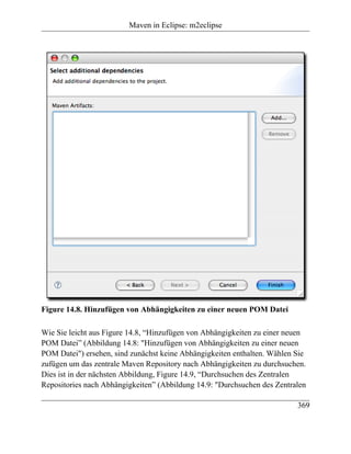 Maven in Eclipse: m2eclipse




Figure 14.8. Hinzufügen von Abhängigkeiten zu einer neuen POM Datei

Wie Sie leicht aus Figure 14.8, “Hinzufügen von Abhängigkeiten zu einer neuen
POM Datei” (Abbildung 14.8: "Hinzufügen von Abhängigkeiten zu einer neuen
POM Datei") ersehen, sind zunächst keine Abhängigkeiten enthalten. Wählen Sie
zufügen um das zentrale Maven Repository nach Abhängigkeiten zu durchsuchen.
Dies ist in der nächsten Abbildung, Figure 14.9, “Durchsuchen des Zentralen
Repositories nach Abhängigkeiten” (Abbildung 14.9: "Durchsuchen des Zentralen

                                                                          369
 