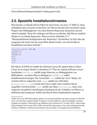 Installieren und Ausführen von Maven

(Gross/Kleinschreibung beachten!) richtig gesetzt sind.



2.5. Spezielle Installationshinweise
Das herunter zu ladende Maven Paket hat eine Grösse von etwa 1,5 MiB [1], diese
Schlankheit hat es erreicht, da der Kern von Maven mit dem Ziel entwickelt wurde,
Plugins und Abhängigkeiten von einem Remote-Repository dynamisch und auf
Abruf zuzuladen. Wenn Sie Anfangen mit Maven zu arbeiten, lädt Maven zunächst
Plugins in ein lokales Repository. Dieses wird im Abschnitt 2.5.1
"Benutzerdefinierte Konfiguration und -Repository" beschrieben. Im Fall, dass Sie
neugierig sind, lassen Sie uns einen Blick darauf werfen, was sich im Maven
Installationsverzeichnis befindet. 1
/usr/local/maven $ ls -p1
LICENSE.txt
NOTICE.txt
README.txt
bin/
boot/
conf/
lib/


Die Datei LICENSE.txt enthält die Software-Lizenz für Apache Maven. Diese
Lizenz ist in einigen Details in Abschnitt 2.8 "Über die Apache Software Lizenz"
beschrieben. NOTICE.txt enthält einige Hinweise zu Abhängigkeiten von
Bibliotheken, von denen Maven abhängig ist. README.txt enthält
Installationsanweisungen. Das Verzeichnis /bin enthält das "mvn"-Skript, mit
welchem Maven aufgerufen wird. /boot enthält eine JAR-Datei
(classworlds-1.1.jar), welche den Class-Loader unter welchem Maven
ausgeführt wird bereitstellt. /conf enthält eine Datei settings.xml, diese wird
eingesetzt um globale Einstellungen festzulegen um das Verhalten von Maven zu
definieren und anzupassen. Sollten Sie Maven Ihren Gegebenheiten anpassen

1
 Haben Sie je eine 200-GB-Festplatte gekauft, nur um herauszufinden, dass diese weniger als 200 GiB
fasst, wenn Sie diese installiert haben? Computer verstehen Gibibytes, aber Einzelhändler verkaufen
Produkte mit Gigabyte. MiB steht für die Mebibyte und ist definiert als 2^20 oder 1024^2. Diese binäre
Präfix Standards sind von der IEEE, CIPM, und und IEC übernommen. Für weitere Informationen über
Kibibytes, Mebibytes, Gibibytes und Tebibytes siehe auch http://en.wikipedia.org/wiki/Mebibyte.

                                                                                                   20
 