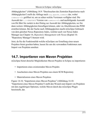 Maven in Eclipse: m2eclipse

Abhängigkeiten” (Abbildung 14.9: "Durchsuchen des Zentralen Repositories nach
Abhängigkeiten") stellt die Abfrage nach org.apache.commons dar, wobei
commons-vfs geöffnet ist, um zu sehen welche Versionen verfügbar sind. Die
Auswahl der 1.1-SNAPSHOT Version von commons-vfs und nachfolgende Auswahl
von Ok führt Sie zurück in den Dialog zur Auswahl der Abhängigkeiten, wo Sie
dann weitere Abhängigkeiten hinzufügen können, oder via Abschliessen das POM
erstellen können. Bei der Suche nach Abhängigkeiten macht m2eclipse Gebrauch
von dem gleichen Nexus Repository Index, welcher auch von Nexus Index
Manager aus Chapter 16, Repository Management with Nexus (Kapitel 16:
"Repository Manager") benutzt wird.
Jetzt, da Sie die Funktionalität welche m2eclipse zur Erstellung eines neuen
Projektes bietet gesehen haben, lassen Sie uns die verwandten Funktionen zum
Import von Projekten ansehen:



14.7. Importieren von Maven Projekten
m2eclipse bietet dreierlei Möglichkeiten Maven Projekte in Eclipse zu importieren:

   • Importieren eines existierenden Maven Projekts

   • Auschecken eines Maven Projektes aus einem SCM Repository

   • Materialisieren eines Maven Projektes
Figure 14.10, “Importieren eines Maven Projektes” (Abbildung 14.10:
"Importieren eines Maven Projektes") stellt den Wizard zum Import von Projekten
mit den zugehörigen Optionen, welche Maven durch das m2eclipse Plugin
bereitstellt, dar.




                                                                               371
 