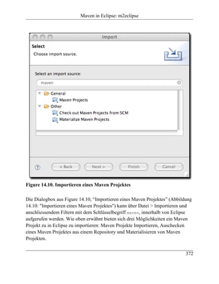 Maven in Eclipse: m2eclipse




Figure 14.10. Importieren eines Maven Projektes

Die Dialogbox aus Figure 14.10, “Importieren eines Maven Projektes” (Abbildung
14.10: "Importieren eines Maven Projektes") kann über Datei > Importieren und
anschliessendem Filtern mit dem Schlüsselbegriff maven, innerhalb von Eclipse
aufgerufen werden. Wie oben erwähnt bieten sich drei Möglichkeiten ein Maven
Projekt zu in Eclipse zu importieren: Maven Projekte Importieren, Auschecken
eines Maven Projektes aus einem Repository und Materialisieren von Maven
Projekten.

                                                                           372
 