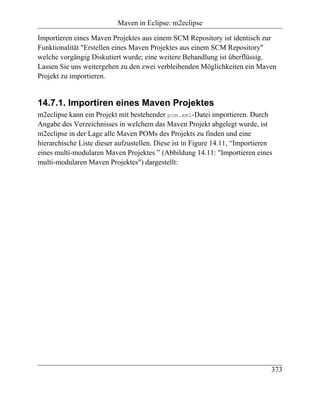 Maven in Eclipse: m2eclipse

Importieren eines Maven Projektes aus einem SCM Repository ist identisch zur
Funktionalität "Erstellen eines Maven Projektes aus einem SCM Repository"
welche vorgängig Diskutiert wurde; eine weitere Behandlung ist überflüssig.
Lassen Sie uns weitergehen zu den zwei verbleibenden Möglichkeiten ein Maven
Projekt zu importieren.


14.7.1. Importiren eines Maven Projektes
m2eclipse kann ein Projekt mit bestehender pom.xml-Datei importieren. Durch
Angabe des Verzeichnisses in welchem das Maven Projekt abgelegt wurde, ist
m2eclipse in der Lage alle Maven POMs des Projekts zu finden und eine
hierarchische Liste dieser aufzustellen. Diese ist in Figure 14.11, “Importieren
eines multi-modularen Maven Projektes ” (Abbildung 14.11: "Importieren eines
multi-modularen Maven Projektes") dargestellt:




                                                                               373
 