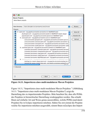 Maven in Eclipse: m2eclipse




Figure 14.11. Importieren eines multi-modularen Maven Projektes

Figure 14.11, “Importieren eines multi-modularen Maven Projektes ” (Abbildung
14.11: "Importieren eines multi-modularen Maven Projektes") zeigt die
Darstellung des zu importierenden Projektes. Bitte beachten Sie, dass alle POMs
des Projektes in hierarchischer Darstellung wiedergegeben werden. Das erlaubt
Ihnen auf einfache Art und Weise genau auszuwählen, welche POMs (und damit
Projekte) Sie in Eclipse importieren möchten. Haben Sie erst einmal die Projekte
welche Sie importieren möchten ausgewählt, nimmt Ihnen m2eclipse den Import

                                                                              374
 