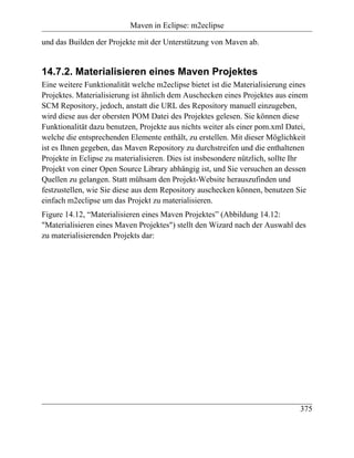 Maven in Eclipse: m2eclipse

und das Builden der Projekte mit der Unterstützung von Maven ab.


14.7.2. Materialisieren eines Maven Projektes
Eine weitere Funktionalität welche m2eclipse bietet ist die Materialisierung eines
Projektes. Materialisierung ist ähnlich dem Auschecken eines Projektes aus einem
SCM Repository, jedoch, anstatt die URL des Repository manuell einzugeben,
wird diese aus der obersten POM Datei des Projektes gelesen. Sie können diese
Funktionalität dazu benutzen, Projekte aus nichts weiter als einer pom.xml Datei,
welche die entsprechenden Elemente enthält, zu erstellen. Mit dieser Möglichkeit
ist es Ihnen gegeben, das Maven Repository zu durchstreifen und die enthaltenen
Projekte in Eclipse zu materialisieren. Dies ist insbesondere nützlich, sollte Ihr
Projekt von einer Open Source Library abhängig ist, und Sie versuchen an dessen
Quellen zu gelangen. Statt mühsam den Projekt-Website herauszufinden und
festzustellen, wie Sie diese aus dem Repository auschecken können, benutzen Sie
einfach m2eclipse um das Projekt zu materialisieren.
Figure 14.12, “Materialisieren eines Maven Projektes” (Abbildung 14.12:
"Materialisieren eines Maven Projektes") stellt den Wizard nach der Auswahl des
zu materialisierenden Projekts dar:




                                                                               375
 