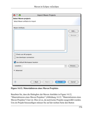 Maven in Eclipse: m2eclipse




Figure 14.12. Materialisieren eines Maven Projektes

Beachten Sie, dass die Dialogbox der Maven Artefakte in Figure 14.12,
“Materialisieren eines Maven Projektes” (Abbildung 14.12: "Materialisieren eines
Maven Projektes") leer ist. Dies ist so, da noch keine Projekte ausgewählt wurden.
Um ein Projekt hinzuzufügen müssen Sie auf der rechten Seite den Button

                                                                               376
 