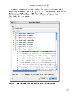 Maven in Eclipse: m2eclipse

"Hinzufügen" auswählen und einen Abhängigkeit aus dem zentralen Maven
Repository auswählen. Dies ist in Figure 14.13, “Auswahl eines Artefakten zum
Materialisieren” (Abbildung 14.13: "Auswahl eines Artefakten zum
Materialisieren"), dargestellt.




Figure 14.13. Auswahl eines Artefakten zum Materialisieren


                                                                            377
 
