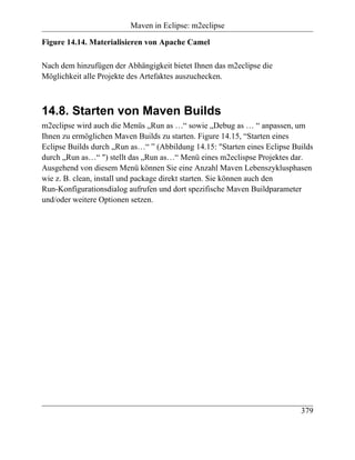Maven in Eclipse: m2eclipse

Figure 14.14. Materialisieren von Apache Camel

Nach dem hinzufügen der Abhängigkeit bietet Ihnen das m2eclipse die
Möglichkeit alle Projekte des Artefaktes auszuchecken.



14.8. Starten von Maven Builds
m2eclipse wird auch die Menüs „Run as …“ sowie „Debug as … “ anpassen, um
Ihnen zu ermöglichen Maven Builds zu starten. Figure 14.15, “Starten eines
Eclipse Builds durch „Run as…“ ” (Abbildung 14.15: "Starten eines Eclipse Builds
durch „Run as…“ ") stellt das „Run as…“ Menü eines m2eclispse Projektes dar.
Ausgehend von diesem Menü können Sie eine Anzahl Maven Lebenszyklusphasen
wie z. B. clean, install und package direkt starten. Sie können auch den
Run-Konfigurationsdialog aufrufen und dort spezifische Maven Buildparameter
und/oder weitere Optionen setzen.




                                                                            379
 