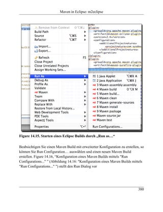 Maven in Eclipse: m2eclipse




Figure 14.15. Starten eines Eclipse Builds durch „Run as…“

Beabsichtigen Sie einen Maven Build mit erweiterter Konfiguration zu erstellen, so
können Sie Run Configuration… auswählen und einen neuen Maven Build
erstellen. Figure 14.16, “Konfiguration eines Maven Builds mittels "Run
Configurations..." ” (Abbildung 14.16: "Konfiguration eines Maven Builds mittels
"Run Configurations..." ") stellt den Run Dialog vor




                                                                              380
 