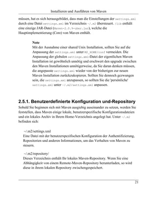 Installieren und Ausführen von Maven

müssen, hat es sich herausgebildet, dass man die Einstellungen der settings.xml
durch eine Datei settings.xml im Verzeichnis ~/.m2 übersteuert. /lib enthält
eine einzige JAR-Datei (Maven-2.0.9-uber.jar), welche die
Hauptimplementierung (Core) von Maven enthält.

         Note
         Mit der Ausnahme einer shared Unix Installation, sollten Sie auf die
         Anpassung der settings.xml unter M2_HOME/conf vermeiden. Die
         Anpassung der globalen settings.xml-Datei der eigentlichen Maven
         Installation ist gewöhnlich unnötig und erschwert den upgrade zwischen
         den Maven Installationen unnötigerweise, da Sie daran denken müssen,
         die angepasste settings.xml wieder von der bisherigen zur neuen
         Maven Installation zurückzukopieren. Sollten Sie dennoch gezwungen
         sein, die settings.xml anzupassen, so sollten Sie die 'persönliche'
         settings.xml unter ~/.m2/settings.xml anpassen.




2.5.1. Benutzerdefinierte Konfiguration und-Repository
Sobald Sie beginnen sich mit Maven ausgiebig auseinander zu setzen, werden Sie
feststellen, dass Maven einige lokale, benutzerspezifische Konfigurationsdateien
und ein lokales Archiv in Ihrem Home-Verzeichnis angelegt hat. Unter ~/.m2
befinden sich:

    ~/.m2/settings.xml
   Eine Datei mit der benutzerspezifischen Konfiguration der Authentifizierung,
   Repositorien und anderen Informationen, um das Verhalten von Maven zu
   steuern.

   ~/.m2/repository/
   Dieses Verzeichnis enthält Ihr lokales Maven-Repository. Wenn Sie eine
   Abhängigkeit von einem Remote-Maven-Repository herunterladen, so wird
   diese in ihrem lokalen Repository zwischengespeichert.


                                                                                  21
 