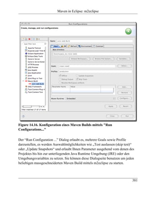 Maven in Eclipse: m2eclipse




Figure 14.16. Konfiguration eines Maven Builds mittels "Run
Configurations..."

Der “Run Configuration ...” Dialog erlaubt es, mehrere Goals sowie Profile
darzustellen, es werden Auswahlmöglichkeiten wie „Test auslassen (skip test)“
oder „Update Snapshots“ und erlaubt Ihnen Parameter ausgehend vom denen des
Projektes bis hin zur unterliegenden Java Runtime Umgebung (JRE) oder den
Umgebungsvariablen zu setzen. Sie können diese Dialogseite benutzen um jeden
beliebigen massgeschneiderten Maven Build mittels m2eclipse zu starten.



                                                                           381
 