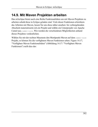 Maven in Eclipse: m2eclipse


14.9. Mit Maven Projekten arbeiten
Das m2eclipse bietet auch eine Reihe Funktionalitäten um mit Maven Projekten zu
arbeiten sobald diese in Eclipse geladen sind. Viele dieser Funktionen erleichtern
das Arbeiten mit Maven, lassen Sie uns diese näher ansehen: Im vorhergehenden
Abschnitt materialisierte ich ein Projekt und wählte ein Unterprojekt von Apache
Camel aus; camel-core. Wie werden die verschiedenen Möglichkeiten anhand
dieses Projektes verdeutlichen.
Wählen Sie mit der rechten Maustaste den Menüpunkt Maven auf dem camel-core
Projekt, so können Sie die verfügbaren Maven Funktionen sehen. Figure 14.17,
“Verfügbare Maven Funktionalitäten” (Abbildung 14.17: "Verfügbare Maven
Funktionen") stellt dies dar:




                                                                              382
 