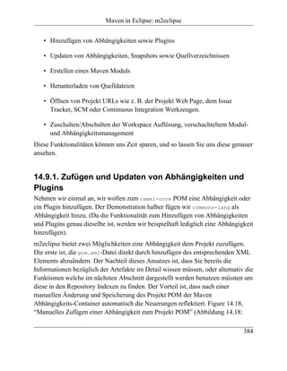 Maven in Eclipse: m2eclipse


   • Hinzufügen von Abhängigkeiten sowie Plugins

   • Updaten von Abhängigkeiten, Snapshots sowie Quellverzeichnissen

   • Erstellen eines Maven Moduls

   • Herunterladen von Quelldateien

   • Öffnen von Projekt URLs wie z. B. der Projekt Web Page, dem Issue
     Tracker, SCM oder Continuous Integration Werkzeugen.

   • Zuschalten/Abschalten der Workspace Auflösung, verschachteltem Modul-
     und Abhängigkeitsmanagement
Diese Funktionalitäten können uns Zeit sparen, und so lassen Sie uns diese genauer
ansehen.


14.9.1. Zufügen und Updaten von Abhängigkeiten und
Plugins
Nehmen wir einmal an, wir wollen zum camel-core POM eine Abhängigkeit oder
ein Plugin hinzufügen. Der Demonstration halber fügen wir commons-lang als
Abhängigkeit hinzu. (Da die Funktionalität zum Hinzufügen von Abhängigkeiten
und Plugins genau dieselbe ist, werden wir beispielhaft lediglich eine Abhängigkeit
hinzufügen).
m2eclipse bietet zwei Möglichkeiten eine Abhängigkeit dem Projekt zuzufügen.
Die erste ist, die pom.xml-Datei direkt durch hinzufügen des entsprechenden XML
Elements abzuändern. Der Nachteil dieses Ansatzes ist, dass Sie bereits die
Informationen bezüglich der Artefakte im Detail wissen müssen, oder alternativ die
Funktionen welche im nächsten Abschnitt dargestellt werden benutzen müssten um
diese in den Repository Indexen zu finden. Der Vorteil ist, dass nach einer
manuellen Änderung und Speicherung des Projekt POM der Maven
Abhängigkeits-Container automatisch die Neuerungen reflektiert. Figure 14.18,
“Manuelles Zufügen einer Abhängigkeit zum Projekt POM” (Abbildung 14.18:

                                                                               384
 