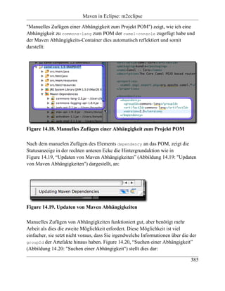 Maven in Eclipse: m2eclipse

"Manuelles Zufügen einer Abhängigkeit zum Projekt POM") zeigt, wie ich eine
Abhängigkeit zu commons-lang zum POM der camel-console zugefügt habe und
der Maven Abhängigkeits-Container dies automatisch reflektiert und somit
darstellt:




Figure 14.18. Manuelles Zufügen einer Abhängigkeit zum Projekt POM

Nach dem manuelen Zufügen des Elements dependency an das POM, zeigt die
Statusanzeige in der rechten unteren Ecke die Hintergrundaktion wie in
Figure 14.19, “Updaten von Maven Abhängigkeiten” (Abbildung 14.19: "Updaten
von Maven Abhängigkeiten") dargestellt, an:




Figure 14.19. Updaten von Maven Abhängigkeiten

Manuelles Zufügen von Abhängigkeiten funktioniert gut, aber benötigt mehr
Arbeit als dies die zweite Möglichkeit erfordert. Diese Möglichkeit ist viel
einfacher, sie setzt nicht voraus, dass Sie irgendwelche Informationen über die der
groupId der Artefakte hinaus haben. Figure 14.20, “Suchen einer Abhängigkeit”
(Abbildung 14.20: "Suchen einer Abhängigkeit") stellt dies dar:

                                                                                385
 