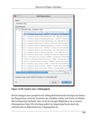 Maven in Eclipse: m2eclipse




Figure 14.20. Suchen einer Abhängigkeit

Durch eintragen einer groupId in das Abfragefeld durchsucht m2eclipse die Indexe
der Repositorien sowie die Versionen der Artefakte welche sich bereits im lokalen
Maven Repository befinden. Dies ist die bevorzugte Möglichkeit, da es enorme
Zeitersparnisse birgt. Mit m2eclipse gehört die langwierige Suche durch die
zentralen Maven Repositorien der Vergangenheit an.

                                                                             386
 