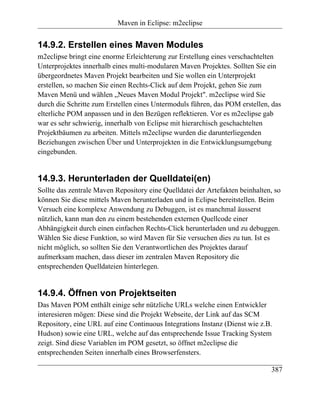 Maven in Eclipse: m2eclipse


14.9.2. Erstellen eines Maven Modules
m2eclipse bringt eine enorme Erleichterung zur Erstellung eines verschachtelten
Unterprojektes innerhalb eines multi-modularen Maven Projektes. Sollten Sie ein
übergeordnetes Maven Projekt bearbeiten und Sie wollen ein Unterprojekt
erstellen, so machen Sie einen Rechts-Click auf dem Projekt, gehen Sie zum
Maven Menü und wählen „Neues Maven Modul Projekt". m2eclipse wird Sie
durch die Schritte zum Erstellen eines Untermoduls führen, das POM erstellen, das
elterliche POM anpassen und in den Bezügen reflektieren. Vor es m2eclipse gab
war es sehr schwierig, innerhalb von Eclipse mit hierarchisch geschachtelten
Projektbäumen zu arbeiten. Mittels m2eclipse wurden die darunterliegenden
Beziehungen zwischen Über und Unterprojekten in die Entwicklungsumgebung
eingebunden.


14.9.3. Herunterladen der Quelldatei(en)
Sollte das zentrale Maven Repository eine Quelldatei der Artefakten beinhalten, so
können Sie diese mittels Maven herunterladen und in Eclipse bereitstellen. Beim
Versuch eine komplexe Anwendung zu Debuggen, ist es manchmal äusserst
nützlich, kann man den zu einem bestehenden externen Quellcode einer
Abhängigkeit durch einen einfachen Rechts-Click herunterladen und zu debuggen.
Wählen Sie diese Funktion, so wird Maven für Sie versuchen dies zu tun. Ist es
nicht möglich, so sollten Sie den Verantwortlichen des Projektes darauf
aufmerksam machen, dass dieser im zentralen Maven Repository die
entsprechenden Quelldateien hinterlegen.


14.9.4. Öffnen von Projektseiten
Das Maven POM enthält einige sehr nützliche URLs welche einen Entwickler
interesieren mögen: Diese sind die Projekt Webseite, der Link auf das SCM
Repository, eine URL auf eine Continuous Integrations Instanz (Dienst wie z.B.
Hudson) sowie eine URL, welche auf das entsprechende Issue Tracking System
zeigt. Sind diese Variablen im POM gesetzt, so öffnet m2eclipse die
entsprechenden Seiten innerhalb eines Browserfensters.

                                                                              387
 