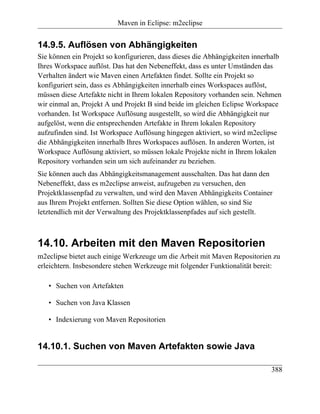 Maven in Eclipse: m2eclipse


14.9.5. Auflösen von Abhängigkeiten
Sie können ein Projekt so konfigurieren, dass dieses die Abhängigkeiten innerhalb
Ihres Workspace auflöst. Das hat den Nebeneffekt, dass es unter Umständen das
Verhalten ändert wie Maven einen Artefakten findet. Sollte ein Projekt so
konfiguriert sein, dass es Abhängigkeiten innerhalb eines Workspaces auflöst,
müssen diese Artefakte nicht in Ihrem lokalen Repository vorhanden sein. Nehmen
wir einmal an, Projekt A und Projekt B sind beide im gleichen Eclipse Workspace
vorhanden. Ist Workspace Auflösung ausgestellt, so wird die Abhängigkeit nur
aufgelöst, wenn die entsprechenden Artefakte in Ihrem lokalen Repository
aufzufinden sind. Ist Workspace Auflösung hingegen aktiviert, so wird m2eclipse
die Abhängigkeiten innerhalb Ihres Workspaces auflösen. In anderen Worten, ist
Workspace Auflösung aktiviert, so müssen lokale Projekte nicht in Ihrem lokalen
Repository vorhanden sein um sich aufeinander zu beziehen.
Sie können auch das Abhängigkeitsmanagement ausschalten. Das hat dann den
Nebeneffekt, dass es m2eclipse anweist, aufzugeben zu versuchen, den
Projektklassenpfad zu verwalten, und wird den Maven Abhängigkeits Container
aus Ihrem Projekt entfernen. Sollten Sie diese Option wählen, so sind Sie
letztendlich mit der Verwaltung des Projektklassenpfades auf sich gestellt.



14.10. Arbeiten mit den Maven Repositorien
m2eclipse bietet auch einige Werkzeuge um die Arbeit mit Maven Repositorien zu
erleichtern. Insbesondere stehen Werkzeuge mit folgender Funktionalität bereit:

   • Suchen von Artefakten

   • Suchen von Java Klassen

   • Indexierung von Maven Repositorien


14.10.1. Suchen von Maven Artefakten sowie Java

                                                                             388
 
