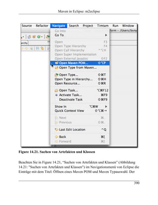 Maven in Eclipse: m2eclipse




Figure 14.21. Suchen von Artefakten und Klassen

Beachten Sie in Figure 14.21, “Suchen von Artefakten und Klassen” (Abbildung
14.21: "Suchen von Artefakten und Klassen") im Navigationsmenü von Eclipse die
Einträge mit dem Titel: Öffnen eines Maven POM und Maven Typauswahl. Der


                                                                          390
 