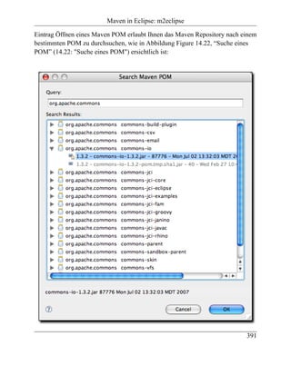 Maven in Eclipse: m2eclipse

Eintrag Öffnen eines Maven POM erlaubt Ihnen das Maven Repository nach einem
bestimmten POM zu durchsuchen, wie in Abbildung Figure 14.22, “Suche eines
POM” (14.22: "Suche eines POM") ersichtlich ist:




                                                                        391
 