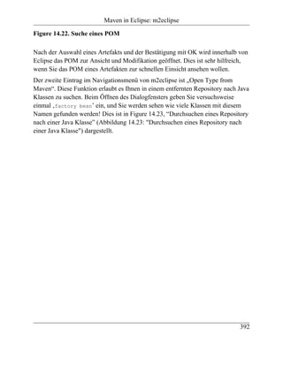 Maven in Eclipse: m2eclipse

Figure 14.22. Suche eines POM

Nach der Auswahl eines Artefakts und der Bestätigung mit OK wird innerhalb von
Eclipse das POM zur Ansicht und Modifikation geöffnet. Dies ist sehr hilfreich,
wenn Sie das POM eines Artefakten zur schnellen Einsicht ansehen wollen.
Der zweite Eintrag im Navigationsmenü von m2eclipse ist „Open Type from
Maven“. Diese Funktion erlaubt es Ihnen in einem entfernten Repository nach Java
Klassen zu suchen. Beim Öffnen des Dialogfensters geben Sie versuchsweise
einmal ‚factory bean’ ein, und Sie werden sehen wie viele Klassen mit diesem
Namen gefunden werden! Dies ist in Figure 14.23, “Durchsuchen eines Repository
nach einer Java Klasse” (Abbildung 14.23: "Durchsuchen eines Repository nach
einer Java Klasse") dargestellt.




                                                                            392
 