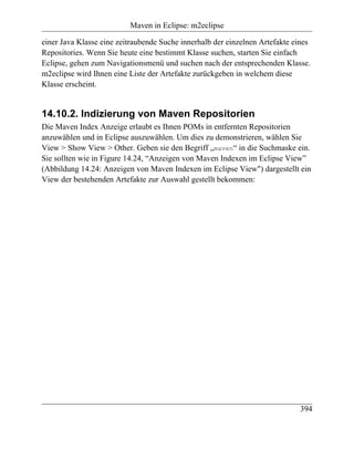 Maven in Eclipse: m2eclipse

einer Java Klasse eine zeitraubende Suche innerhalb der einzelnen Artefakte eines
Repositories. Wenn Sie heute eine bestimmt Klasse suchen, starten Sie einfach
Eclipse, gehen zum Navigationsmenü und suchen nach der entsprechenden Klasse.
m2eclipse wird Ihnen eine Liste der Artefakte zurückgeben in welchem diese
Klasse erscheint.


14.10.2. Indizierung von Maven Repositorien
Die Maven Index Anzeige erlaubt es Ihnen POMs in entfernten Repositorien
anzuwählen und in Eclipse auszuwählen. Um dies zu demonstrieren, wählen Sie
View > Show View > Other. Geben sie den Begriff „maven“ in die Suchmaske ein.
Sie sollten wie in Figure 14.24, “Anzeigen von Maven Indexen im Eclipse View”
(Abbildung 14.24: Anzeigen von Maven Indexen im Eclipse View") dargestellt ein
View der bestehenden Artefakte zur Auswahl gestellt bekommen:




                                                                             394
 