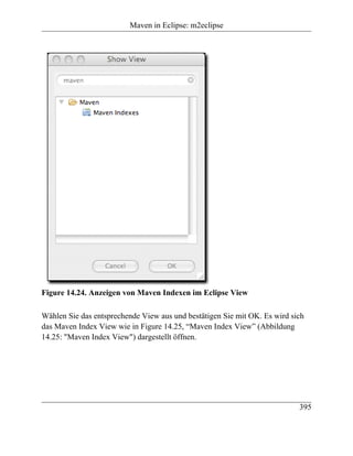 Maven in Eclipse: m2eclipse




Figure 14.24. Anzeigen von Maven Indexen im Eclipse View

Wählen Sie das entsprechende View aus und bestätigen Sie mit OK. Es wird sich
das Maven Index View wie in Figure 14.25, “Maven Index View” (Abbildung
14.25: "Maven Index View") dargestellt öffnen.




                                                                           395
 