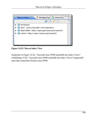 Maven in Eclipse: m2eclipse




Figure 14.25. Maven Index View

Zusätzlich in Figure 14.26, “Auswahl eines POM innerhalb des Index Views”
(Abbildung 14.26: "Auswahl eines POM innerhalb des Index Views") dargestellt
nach dem manuellen Suchen eines POM:




                                                                          396
 