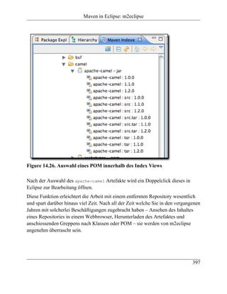 Maven in Eclipse: m2eclipse




Figure 14.26. Auswahl eines POM innerhalb des Index Views

Nach der Auswahl des apache-camel Artefakte wird ein Doppelclick dieses in
Eclipse zur Bearbeitung öffnen.
Diese Funktion erleichtert die Arbeit mit einem entfernten Repository wesentlich
und spart darüber hinaus viel Zeit. Nach all der Zeit welche Sie in den vergangenen
Jahren mit solcherlei Beschäftigungen zugebracht haben – Ansehen des Inhaltes
eines Repositories in einem Webbrowser, Herunterladen des Artefaktes und
anschiessenden Greppens nach Klassen oder POM – sie werden von m2eclipse
angenehm überrascht sein.




                                                                               397
 
