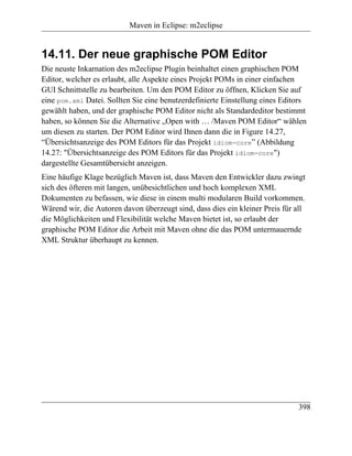 Maven in Eclipse: m2eclipse


14.11. Der neue graphische POM Editor
Die neuste Inkarnation des m2eclipse Plugin beinhaltet einen graphischen POM
Editor, welcher es erlaubt, alle Aspekte eines Projekt POMs in einer einfachen
GUI Schnittstelle zu bearbeiten. Um den POM Editor zu öffnen, Klicken Sie auf
eine pom.xml Datei. Sollten Sie eine benutzerdefinierte Einstellung eines Editors
gewählt haben, und der graphische POM Editor nicht als Standardeditor bestimmt
haben, so können Sie die Alternative „Open with … /Maven POM Editor“ wählen
um diesen zu starten. Der POM Editor wird Ihnen dann die in Figure 14.27,
“Übersichtsanzeige des POM Editors für das Projekt idiom-core” (Abbildung
14.27: "Übersichtsanzeige des POM Editors für das Projekt idiom-core")
dargestellte Gesamtübersicht anzeigen.
Eine häufige Klage bezüglich Maven ist, dass Maven den Entwickler dazu zwingt
sich des öfteren mit langen, unübesichtlichen und hoch komplexen XML
Dokumenten zu befassen, wie diese in einem multi modularen Build vorkommen.
Wärend wir, die Autoren davon überzeugt sind, dass dies ein kleiner Preis für all
die Möglichkeiten und Flexibilität welche Maven bietet ist, so erlaubt der
graphische POM Editor die Arbeit mit Maven ohne die das POM untermauernde
XML Struktur überhaupt zu kennen.




                                                                              398
 