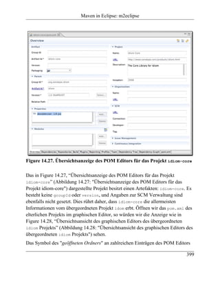 Maven in Eclipse: m2eclipse




Figure 14.27. Übersichtsanzeige des POM Editors für das Projekt idiom-core

Das in Figure 14.27, “Übersichtsanzeige des POM Editors für das Projekt
idiom-core” (Abbildung 14.27: "Übersichtsanzeige des POM Editors für das
Projekt idiom-core") dargestellte Projekt besitzt einen Artefakten: idiom-core. Es
besteht keine groupId oder version, und Angaben zur SCM Verwaltung sind
ebenfalls nicht gesetzt. Dies rührt daher, dass idiom-core die allermeisten
Informationen vom übergeordneten Projekt idom erbt. Öffnen wir das pom.xml des
elterlichen Projekts im graphischen Editor, so würden wir die Anzeige wie in
Figure 14.28, “Übersichtsansicht des graphischen Editors des übergeordneten
idiom Projekts” (Abbildung 14.28: "Übersichtsansicht des graphischen Editors des
übergeordneten idiom Projekts") sehen.
Das Symbol des "geöffneten Ordners" an zahlreichen Einträgen des POM Editors

                                                                              399
 