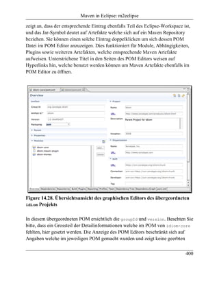 Maven in Eclipse: m2eclipse

zeigt an, dass der entsprechende Eintrag ebenfalls Teil des Eclipse-Workspace ist,
und das Jar-Symbol deutet auf Artefakte welche sich auf ein Maven Repository
beziehen. Sie können einen solche Eintrag doppelklicken um sich dessen POM
Datei im POM Editor anzuzeigen. Dies funktioniert für Module, Abhängigkeiten,
Plugins sowie weiteren Artefakten, welche entsprechende Maven Artefakte
aufweisen. Unterstrichene Titel in den Seiten des POM Editors weisen auf
Hyperlinks hin, welche benutzt werden können um Maven Artefakte ebenfalls im
POM Editor zu öffnen.




Figure 14.28. Übersichtsansicht des graphischen Editors des übergeordneten
idiom Projekts


In diesem übergeordneten POM ersichtlich die groupId und version. Beachten Sie
bitte, dass ein Grossteil der Detailinformationen welche im POM von idiom-core
fehlten, hier gesetzt werden. Die Anzeige des POM Editors beschränkt sich auf
Angaben welche im jeweiligen POM gemacht wurden und zeigt keine geerbten

                                                                               400
 