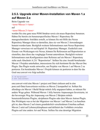 Installieren und Ausführen von Maven


2.5.3. Upgrade einer Maven-Installation von Maven 1.x
auf Maven 2.x
Beim Upgrade von
<term>Maven 1</term>
auf
<term>Maven 2</term>
werden Sie eine ganz neue POM Struktur sowie ein neues Repository benutzen.
Haben Sie bereits ein benutzerspezifisches Maven 1 Repository für
massgeschneiderte Artefakte erstellt, so können Sie mit Hilfe des Nexus
Repository Manager diese so darstellen, dass sie von Maven 2 Anwendungen
benutzt werden kann. Bezüglich weiterer Informationen zum Nexus Repository
Manager verweisen wir auf Kapitel 16: Repository Manager. Zusätzlich zum
Einsatz von Werkzeugen wie Nexus, können Sie Referenzen auf Repositorien so
einstellen, dass diese das vorgängige Format unterstützen. Bezüglich weiterer
Informationen zum Konfiguration einer Referenz auf ein Maven 1 Repository
siehe auch Abschnitt A.2.8: "Repositorien". Sollten Sie eine Anzahl bestehender
Maven 1 Projekte unterhalten, interessieren Sie sich bestimmt für das Maven One
Plugin. Das Plugin wurde entworfen, um Projekte von Maven 1 auf Maven 2 zu
portieren. Ein bestehendes Maven 1 Projekt können sie portieren in dem Sie das
Goal one:convert wie folgt aufrufen:
$ cd my-project
$ mvn one:convert


one:convert wird eine Maven 1 project.xml Datei einlesen und in eine
pom.xml-Datei konvertieren welches zu Maven 2 kompatibel ist. Sollten Sie
allerdings ein Maven 1 Build Skript mittels Jelly angepasst haben, so müssen Sie
andere Wege gehen. Während Maven 1 Jelly basierte Anpassungen favorisierte, ist
der bevorzugte Weg der Anpassung von Maven 2 Skripten mittels
benutzerdefinierten Plugins, skriptbaren Plugins oder dem Maven Antrun Plugin.
Das Wichtigste was es bei der Migration von Maven 1 auf Maven 2 zu beachten
gilt ist, dass Maven 2 auf einem grundsätzlich verschiedenen Unterbau aufbaut.
Maven 2 setzt auf Lebenszyklusphasen und definiert das Verhältnis zwischen
Plugins auf eine andere Art und Weise. Sollten Sie eine derartige Migration

                                                                              23
 