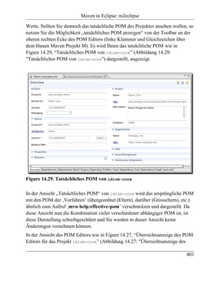 Maven in Eclipse: m2eclipse

Werte. Sollten Sie dennoch das tatsächliche POM des Projektes ansehen wollen, so
nutzen Sie die Möglichkeit „tatsächliches POM anzeigen“ von der Toolbar an der
oberen rechten Ecke des POM Editors (linke Klammer und Gleichzeichen über
dem blauen Maven Projekt M). Es wird Ihnen das tatsächliche POM wie in
Figure 14.29, “Tatsächliches POM von idiom-core” (Abbildung 14.29:
"Tatsächliches POM von idiom-core") dargestellt, angezeigt.




Figure 14.29. Tatsächliches POM von idiom-core

In der Ansicht „Tatsächliches POM“ von idiom-core wird das ursprüngliche POM
mit den POM der ‚Vorfahren’ (übergeordnet (Eltern), darüber (Grosseltern), etc.)
ähnlich zum Aufruf ‚mvn help:effective-pom’ verschmolzen und dargestellt. Da
diese Ansicht nun die Kombination vieler verschiedener abhängiger POM ist, ist
diese Darstellung schreibgeschützt und Sie werden in dieser Ansicht keine
Änderungen vornehmen können.
In der Ansicht des POM Editors wie in Figure 14.27, “Übersichtsanzeige des POM
Editors für das Projekt idiom-core” (Abbildung 14.27: "Übersichtsanzeige des

                                                                            401
 