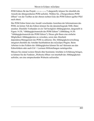 Maven in Eclipse: m2eclipse

POM Editors für das Projekt idiom-core") dargestellt, können Sie ebenfalls die
Ansicht des übergeordneten POM aufrufen. Wählen Sie „Übergeordnetes POM
öffnen" von der Toolbar an der oberen rechten Ecke des POM Editors (gelber Pfeil
nach oben).
Der POM Editor bietet eine Anzahl verschieden Ansichten der Informationen des
POM, im letzten Tab des Editors können Sie die darunterliegende XML-Datei
ansehen. Ebenfalls Vorhanden ist ein Tab bezüglich Abhängigkeiten, dargestellt in
Figure 14.30, “Abhängigkeitsansicht des POM Editors” (Abbildung 14.30:
"Abhängigkeitsansicht des POM Editors"). Dieses gibt Ihnen eine einfache
Möglichkeit Abhängigkeiten zu verwalten, sowie den Abschnitt
dependencyManagement des POM zu editieren. Die Abhängigkeitsverwaltung
integriert ebenfalls die Artefakt Suchfunktion des m2eclipse Plugins. Beim
Arbeiten in den Feldern der Abhängigkeiten können Sie auf Aktionen aus den
Editorfeldern oder auch Ctrl + Leertaste Hilfestellungen zurückgreifen.
Müssen Sie einmal weitere Details über bestimmte Artefakte in Erfahrung bringen,
so können Sie die Funktion „Webseite öffnen von innerhalb des Abhängigkeiten
aufrufen, um eine entsprechenden Webseite aufzurufen.




                                                                              402
 