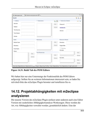 Maven in Eclipse: m2eclipse




Figure 14.31. Build Tab des POM Editors

Wir haben hier nur eine Untermenge der Funktionalität des POM Editors
aufgezeigt. Sollten Sie an weiteren Informationen interessiert sein, so laden Sie
sich doch bitte das m2eclipse Plugin herunter und installieren Sie es.



14.12. Projektabhängigkeiten mit m2eclipse
analysieren
Die neueste Version des m2eclipse Plugin umfasst unter anderem auch eine Editor
Version mit zusätzlichen Abhängigkeitsanalyse-Werkzeugen. Diese werden die
Art, wie Abhängigkeiten verwaltet werden, grundsätzlich ändern. Eine der

                                                                                    404
 