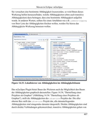Maven in Eclipse: m2eclipse

Sie versuchen eine bestimmte Abhängigkeit loszuwerden, so wird Ihnen dieses
Werkzeug helfen herauszufinden, welche Abhängigkeiten (eben auch transitive
Abhängigkeiten) dazu beitragen, dass eine bestimmte Abhängigkeit aufgelöst
wurde. In anderen Worten, sollten Sie einen Artefakten wie z.B. commons-logging
von Ihrer Liste der Abhängigkeiten löschen wollen, werden Sie hierzu das
Abhängigkeits-Werkzeug benutzen wollen.




Figure 14.33. Lokalisieren von Abhängigkeiten im Abhängigkeitsbaum

Das m2eclipse Plugin bietet Ihnen des Weiteren auch die Möglichkeit den Baum
der Abhängigkeiten graphisch darzustellen. Figure 14.34, “Darstellung eines
Projektes als Graphen” (Abbildung 14.34: "Darstellung eines Projektes als
Graphen"), stellt die Abhängigkeiten des idiom-core Projekts dar. Die aller
oberste Box stellt das idiom-core Projekt dar, alle darunterliegenden
Abhängigkeiten sind sinngemäss darunter dargestellt. Direkte Abhängigkeiten sind
durch direkte Verbindungen gekennzeichnet, transitive Abhängigkeiten gehen von


                                                                            407
 