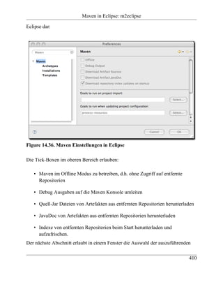 Maven in Eclipse: m2eclipse

Eclipse dar:




Figure 14.36. Maven Einstellungen in Eclipse

Die Tick-Boxen im oberen Bereich erlauben:

   • Maven im Offline Modus zu betreiben, d.h. ohne Zugriff auf entfernte
     Repositorien

   • Debug Ausgaben auf die Maven Konsole umleiten

   • Quell-Jar Dateien von Artefakten aus entfernten Repositorien herunterladen

   • JavaDoc von Artefakten aus entfernten Repositorien herunterladen

   • Indexe von entfernten Repositorien beim Start herunterladen und
     aufzufrischen.
Der nächste Abschnitt erlaubt in einem Fenster die Auswahl der auszuführenden

                                                                            410
 
