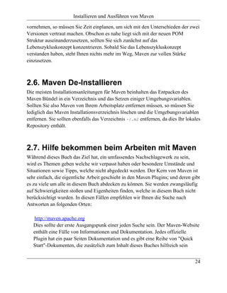 Installieren und Ausführen von Maven

vornehmen, so müssen Sie Zeit einplanen, um sich mit den Unterschieden der zwei
Versionen vertraut machen. Obschon es nahe liegt sich mit der neuen POM
Struktur auseinanderzusetzen, sollten Sie sich zunächst auf das
Lebenszykluskonzept konzentrieren. Sobald Sie das Lebenszykluskonzept
verstanden haben, steht Ihnen nichts mehr im Weg, Maven zur vollen Stärke
einzusetzen.



2.6. Maven De-Installieren
Die meisten Installationsanleitungen für Maven beinhalten das Entpacken des
Maven Bündel in ein Verzeichnis und das Setzen einiger Umgebungsvariablen.
Sollten Sie also Maven von Ihrem Arbeitsplatz entfernen müssen, so müssen Sie
lediglich das Maven Installationsverzeichnis löschen und die Umgebungsvariablen
entfernen. Sie sollten ebenfalls das Verzeichnis ~/.m2 entfernen, da dies Ihr lokales
Repository enthält.



2.7. Hilfe bekommen beim Arbeiten mit Maven
Während dieses Buch das Ziel hat, ein umfassendes Nachschlagewerk zu sein,
wird es Themen geben welche wir verpasst haben oder besondere Umstände und
Situationen sowie Tipps, welche nicht abgedeckt werden. Der Kern von Maven ist
sehr einfach, die eigentliche Arbeit geschieht in den Maven Plugins; und deren gibt
es zu viele um alle in diesem Buch abdecken zu können. Sie werden zwangsläufig
auf Schwierigkeiten stoßen und Eigenheiten finden, welche in diesem Buch nicht
berücksichtigt wurden. In diesen Fällen empfehlen wir Ihnen die Suche nach
Antworten an folgenden Orten:

   http://maven.apache.org
   Dies sollte der erste Ausgangspunk einer jeden Suche sein. Der Maven-Website
   enthält eine Fülle von Informationen und Dokumentation. Jedes offizielle
   Plugin hat ein paar Seiten Dokumentation und es gibt eine Reihe von "Quick
   Start"-Dokumenten, die zusätzlich zum Inhalt dieses Buches hilfreich sein


                                                                                  24
 